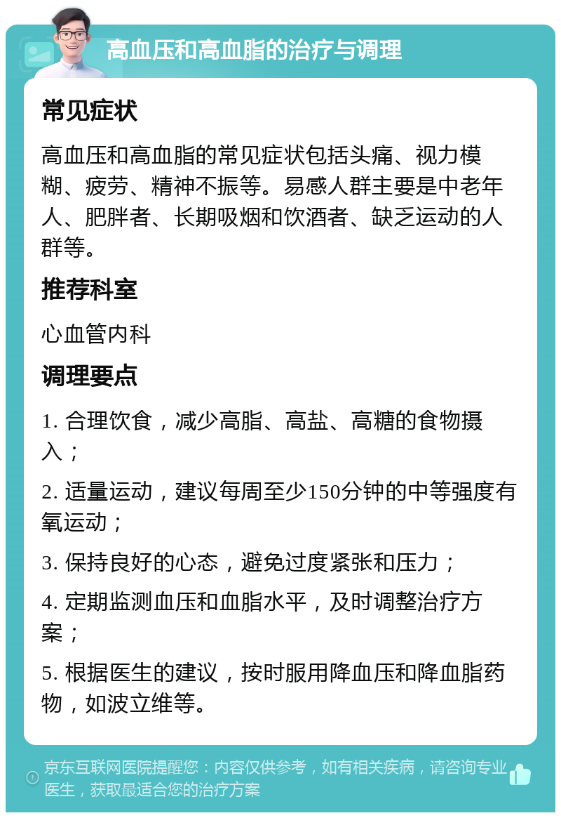 高血压和高血脂的治疗与调理 常见症状 高血压和高血脂的常见症状包括头痛、视力模糊、疲劳、精神不振等。易感人群主要是中老年人、肥胖者、长期吸烟和饮酒者、缺乏运动的人群等。 推荐科室 心血管内科 调理要点 1. 合理饮食，减少高脂、高盐、高糖的食物摄入； 2. 适量运动，建议每周至少150分钟的中等强度有氧运动； 3. 保持良好的心态，避免过度紧张和压力； 4. 定期监测血压和血脂水平，及时调整治疗方案； 5. 根据医生的建议，按时服用降血压和降血脂药物，如波立维等。