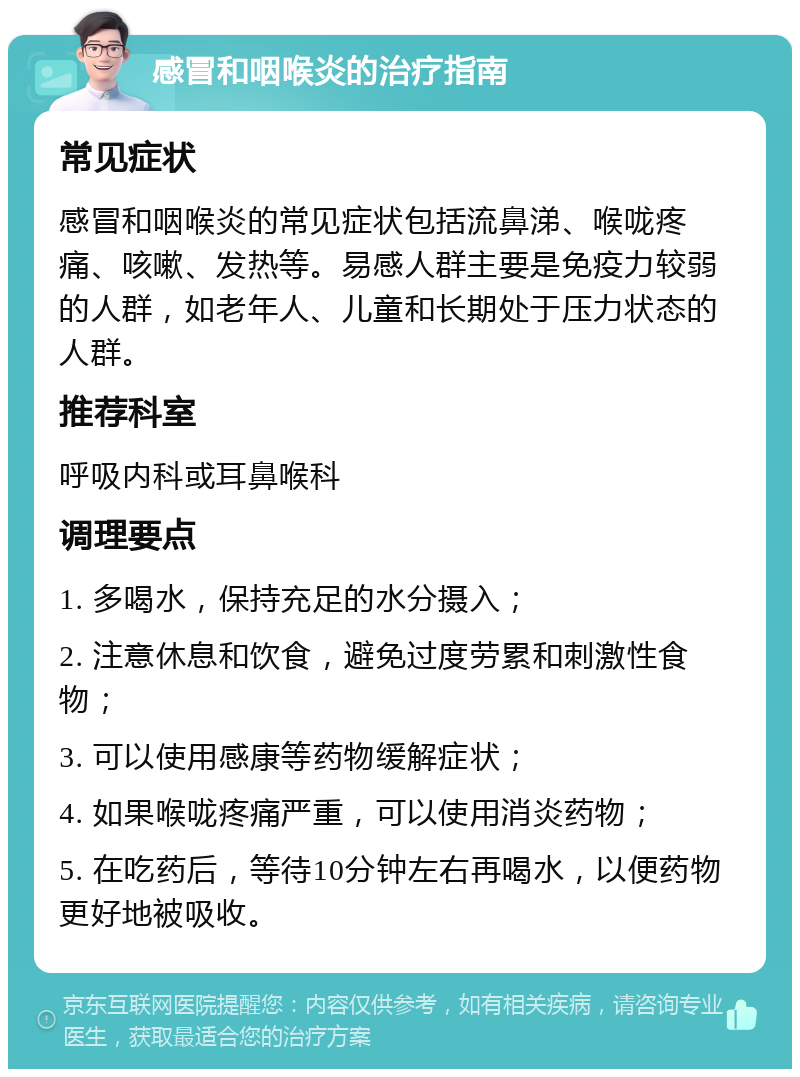 感冒和咽喉炎的治疗指南 常见症状 感冒和咽喉炎的常见症状包括流鼻涕、喉咙疼痛、咳嗽、发热等。易感人群主要是免疫力较弱的人群，如老年人、儿童和长期处于压力状态的人群。 推荐科室 呼吸内科或耳鼻喉科 调理要点 1. 多喝水，保持充足的水分摄入； 2. 注意休息和饮食，避免过度劳累和刺激性食物； 3. 可以使用感康等药物缓解症状； 4. 如果喉咙疼痛严重，可以使用消炎药物； 5. 在吃药后，等待10分钟左右再喝水，以便药物更好地被吸收。