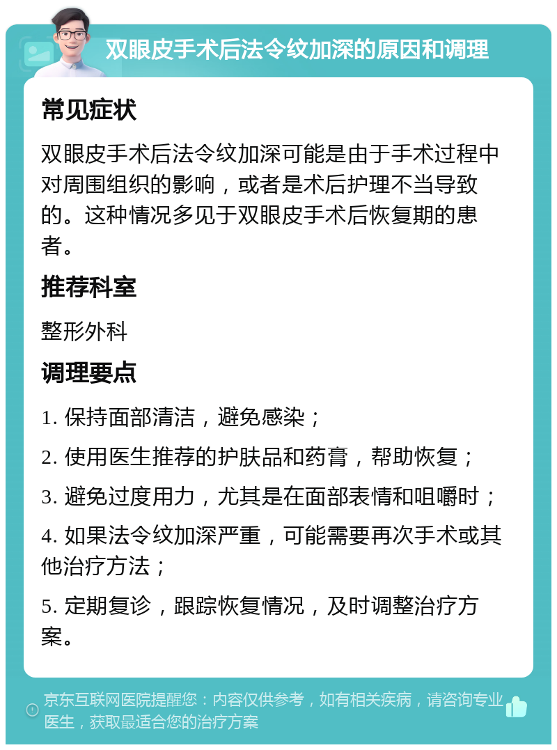 双眼皮手术后法令纹加深的原因和调理 常见症状 双眼皮手术后法令纹加深可能是由于手术过程中对周围组织的影响，或者是术后护理不当导致的。这种情况多见于双眼皮手术后恢复期的患者。 推荐科室 整形外科 调理要点 1. 保持面部清洁，避免感染； 2. 使用医生推荐的护肤品和药膏，帮助恢复； 3. 避免过度用力，尤其是在面部表情和咀嚼时； 4. 如果法令纹加深严重，可能需要再次手术或其他治疗方法； 5. 定期复诊，跟踪恢复情况，及时调整治疗方案。