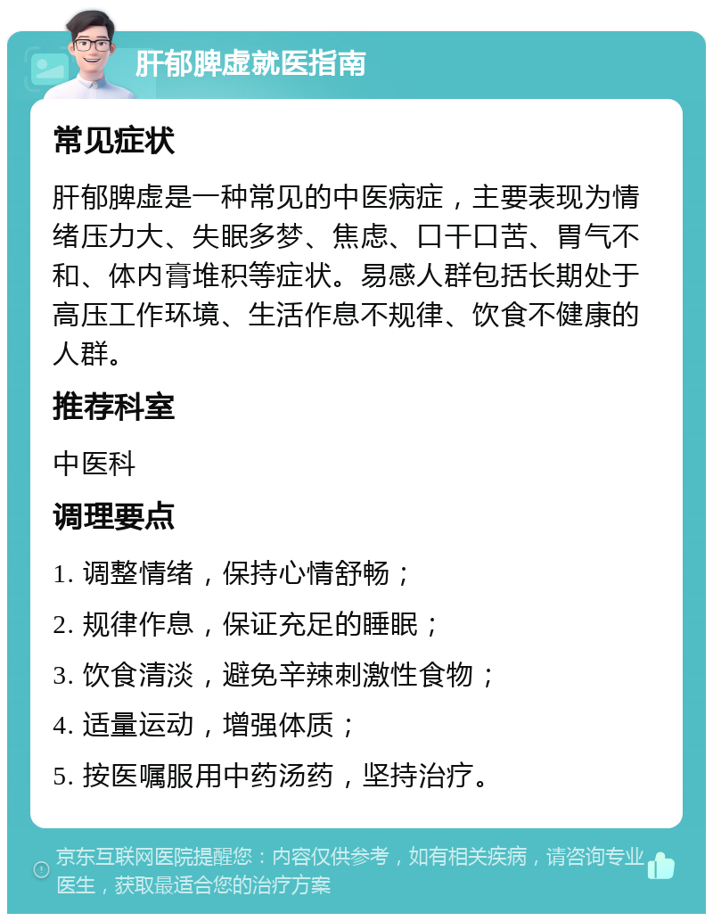 肝郁脾虚就医指南 常见症状 肝郁脾虚是一种常见的中医病症，主要表现为情绪压力大、失眠多梦、焦虑、口干口苦、胃气不和、体内膏堆积等症状。易感人群包括长期处于高压工作环境、生活作息不规律、饮食不健康的人群。 推荐科室 中医科 调理要点 1. 调整情绪，保持心情舒畅； 2. 规律作息，保证充足的睡眠； 3. 饮食清淡，避免辛辣刺激性食物； 4. 适量运动，增强体质； 5. 按医嘱服用中药汤药，坚持治疗。