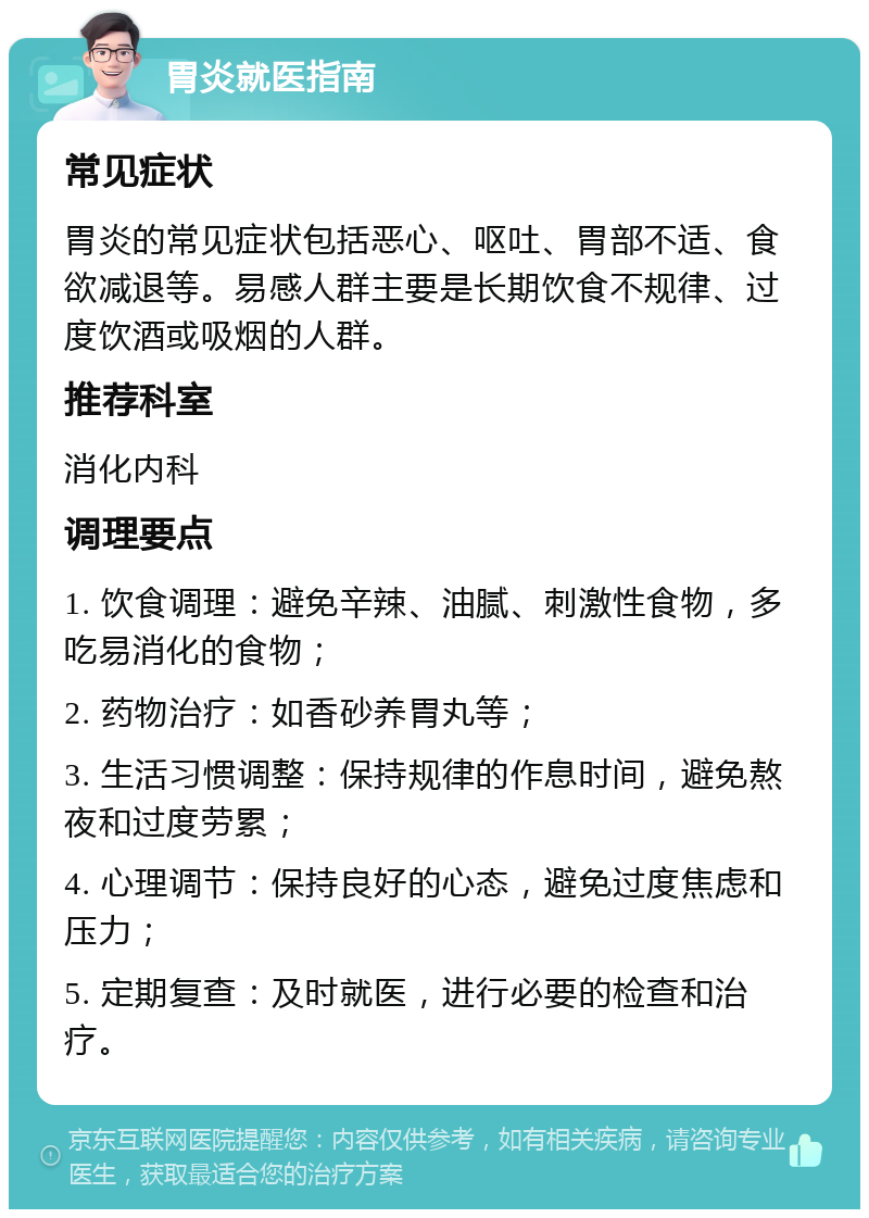 胃炎就医指南 常见症状 胃炎的常见症状包括恶心、呕吐、胃部不适、食欲减退等。易感人群主要是长期饮食不规律、过度饮酒或吸烟的人群。 推荐科室 消化内科 调理要点 1. 饮食调理：避免辛辣、油腻、刺激性食物，多吃易消化的食物； 2. 药物治疗：如香砂养胃丸等； 3. 生活习惯调整：保持规律的作息时间，避免熬夜和过度劳累； 4. 心理调节：保持良好的心态，避免过度焦虑和压力； 5. 定期复查：及时就医，进行必要的检查和治疗。