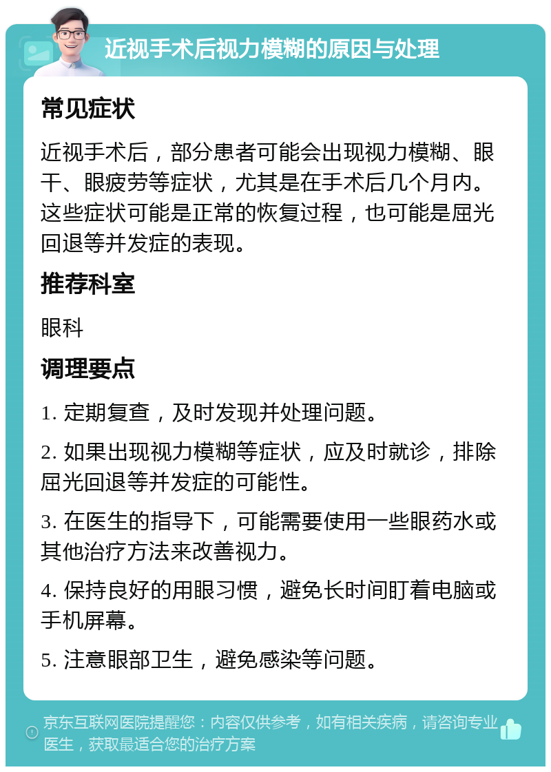 近视手术后视力模糊的原因与处理 常见症状 近视手术后，部分患者可能会出现视力模糊、眼干、眼疲劳等症状，尤其是在手术后几个月内。这些症状可能是正常的恢复过程，也可能是屈光回退等并发症的表现。 推荐科室 眼科 调理要点 1. 定期复查，及时发现并处理问题。 2. 如果出现视力模糊等症状，应及时就诊，排除屈光回退等并发症的可能性。 3. 在医生的指导下，可能需要使用一些眼药水或其他治疗方法来改善视力。 4. 保持良好的用眼习惯，避免长时间盯着电脑或手机屏幕。 5. 注意眼部卫生，避免感染等问题。