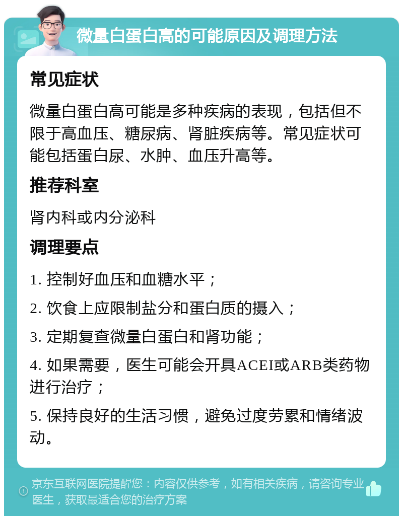 微量白蛋白高的可能原因及调理方法 常见症状 微量白蛋白高可能是多种疾病的表现，包括但不限于高血压、糖尿病、肾脏疾病等。常见症状可能包括蛋白尿、水肿、血压升高等。 推荐科室 肾内科或内分泌科 调理要点 1. 控制好血压和血糖水平； 2. 饮食上应限制盐分和蛋白质的摄入； 3. 定期复查微量白蛋白和肾功能； 4. 如果需要，医生可能会开具ACEI或ARB类药物进行治疗； 5. 保持良好的生活习惯，避免过度劳累和情绪波动。