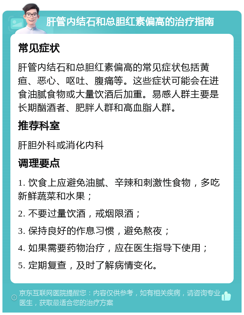 肝管内结石和总胆红素偏高的治疗指南 常见症状 肝管内结石和总胆红素偏高的常见症状包括黄疸、恶心、呕吐、腹痛等。这些症状可能会在进食油腻食物或大量饮酒后加重。易感人群主要是长期酗酒者、肥胖人群和高血脂人群。 推荐科室 肝胆外科或消化内科 调理要点 1. 饮食上应避免油腻、辛辣和刺激性食物，多吃新鲜蔬菜和水果； 2. 不要过量饮酒，戒烟限酒； 3. 保持良好的作息习惯，避免熬夜； 4. 如果需要药物治疗，应在医生指导下使用； 5. 定期复查，及时了解病情变化。