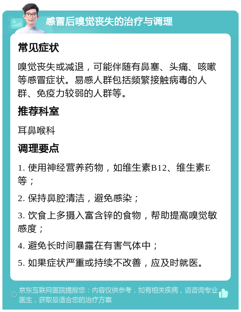 感冒后嗅觉丧失的治疗与调理 常见症状 嗅觉丧失或减退，可能伴随有鼻塞、头痛、咳嗽等感冒症状。易感人群包括频繁接触病毒的人群、免疫力较弱的人群等。 推荐科室 耳鼻喉科 调理要点 1. 使用神经营养药物，如维生素B12、维生素E等； 2. 保持鼻腔清洁，避免感染； 3. 饮食上多摄入富含锌的食物，帮助提高嗅觉敏感度； 4. 避免长时间暴露在有害气体中； 5. 如果症状严重或持续不改善，应及时就医。