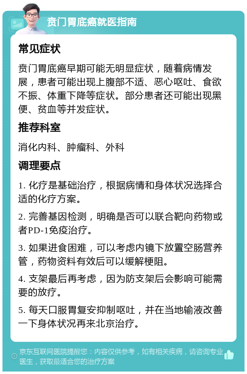 贲门胃底癌就医指南 常见症状 贲门胃底癌早期可能无明显症状，随着病情发展，患者可能出现上腹部不适、恶心呕吐、食欲不振、体重下降等症状。部分患者还可能出现黑便、贫血等并发症状。 推荐科室 消化内科、肿瘤科、外科 调理要点 1. 化疗是基础治疗，根据病情和身体状况选择合适的化疗方案。 2. 完善基因检测，明确是否可以联合靶向药物或者PD-1免疫治疗。 3. 如果进食困难，可以考虑内镜下放置空肠营养管，药物资料有效后可以缓解梗阻。 4. 支架最后再考虑，因为防支架后会影响可能需要的放疗。 5. 每天口服胃复安抑制呕吐，并在当地输液改善一下身体状况再来北京治疗。