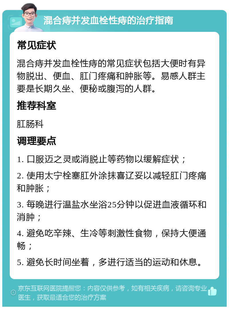 混合痔并发血栓性痔的治疗指南 常见症状 混合痔并发血栓性痔的常见症状包括大便时有异物脱出、便血、肛门疼痛和肿胀等。易感人群主要是长期久坐、便秘或腹泻的人群。 推荐科室 肛肠科 调理要点 1. 口服迈之灵或消脱止等药物以缓解症状； 2. 使用太宁栓塞肛外涂抹喜辽妥以减轻肛门疼痛和肿胀； 3. 每晚进行温盐水坐浴25分钟以促进血液循环和消肿； 4. 避免吃辛辣、生冷等刺激性食物，保持大便通畅； 5. 避免长时间坐着，多进行适当的运动和休息。