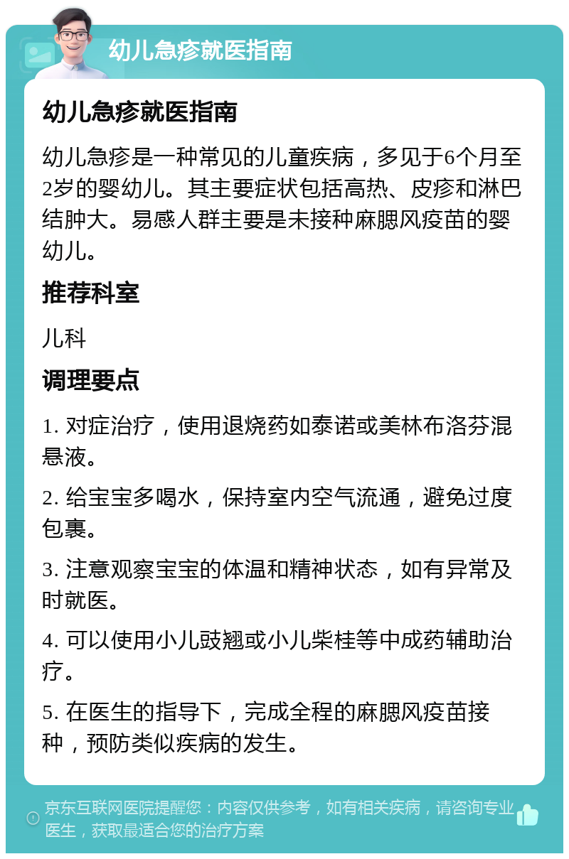 幼儿急疹就医指南 幼儿急疹就医指南 幼儿急疹是一种常见的儿童疾病，多见于6个月至2岁的婴幼儿。其主要症状包括高热、皮疹和淋巴结肿大。易感人群主要是未接种麻腮风疫苗的婴幼儿。 推荐科室 儿科 调理要点 1. 对症治疗，使用退烧药如泰诺或美林布洛芬混悬液。 2. 给宝宝多喝水，保持室内空气流通，避免过度包裹。 3. 注意观察宝宝的体温和精神状态，如有异常及时就医。 4. 可以使用小儿豉翘或小儿柴桂等中成药辅助治疗。 5. 在医生的指导下，完成全程的麻腮风疫苗接种，预防类似疾病的发生。