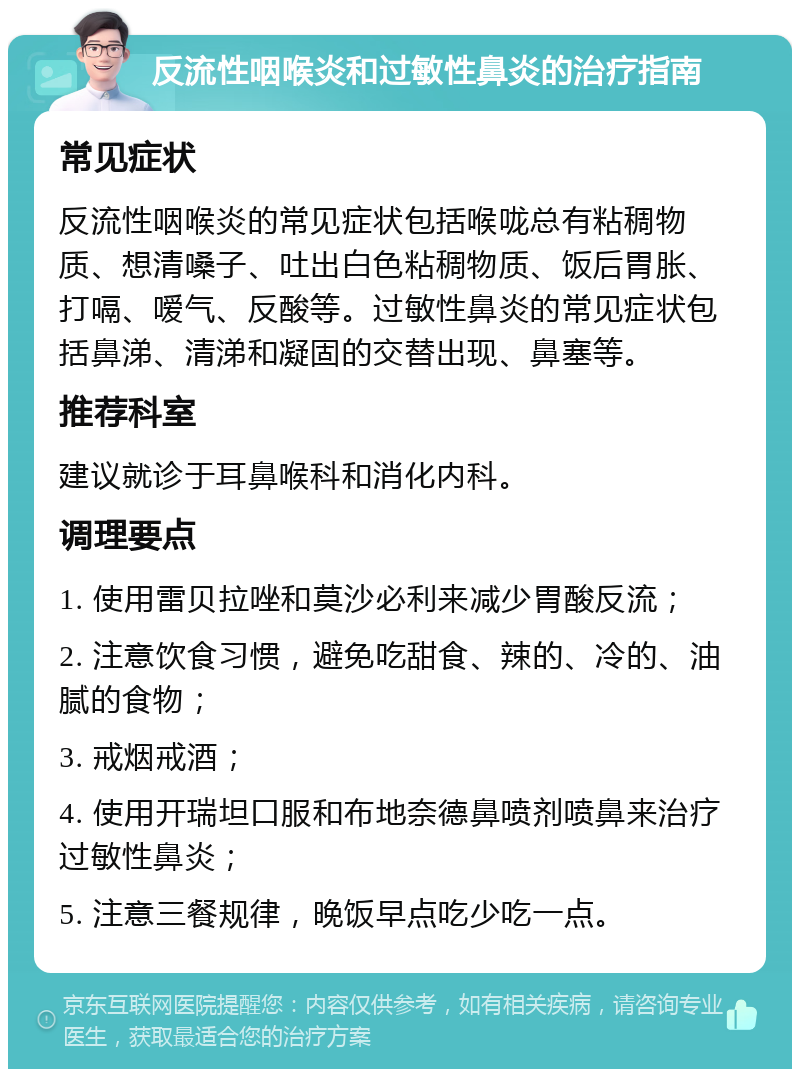 反流性咽喉炎和过敏性鼻炎的治疗指南 常见症状 反流性咽喉炎的常见症状包括喉咙总有粘稠物质、想清嗓子、吐出白色粘稠物质、饭后胃胀、打嗝、嗳气、反酸等。过敏性鼻炎的常见症状包括鼻涕、清涕和凝固的交替出现、鼻塞等。 推荐科室 建议就诊于耳鼻喉科和消化内科。 调理要点 1. 使用雷贝拉唑和莫沙必利来减少胃酸反流； 2. 注意饮食习惯，避免吃甜食、辣的、冷的、油腻的食物； 3. 戒烟戒酒； 4. 使用开瑞坦口服和布地奈德鼻喷剂喷鼻来治疗过敏性鼻炎； 5. 注意三餐规律，晚饭早点吃少吃一点。