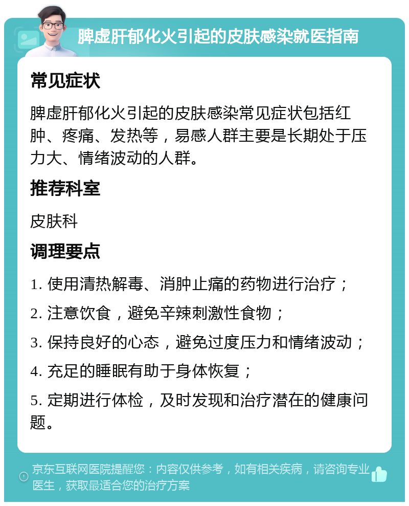 脾虚肝郁化火引起的皮肤感染就医指南 常见症状 脾虚肝郁化火引起的皮肤感染常见症状包括红肿、疼痛、发热等，易感人群主要是长期处于压力大、情绪波动的人群。 推荐科室 皮肤科 调理要点 1. 使用清热解毒、消肿止痛的药物进行治疗； 2. 注意饮食，避免辛辣刺激性食物； 3. 保持良好的心态，避免过度压力和情绪波动； 4. 充足的睡眠有助于身体恢复； 5. 定期进行体检，及时发现和治疗潜在的健康问题。