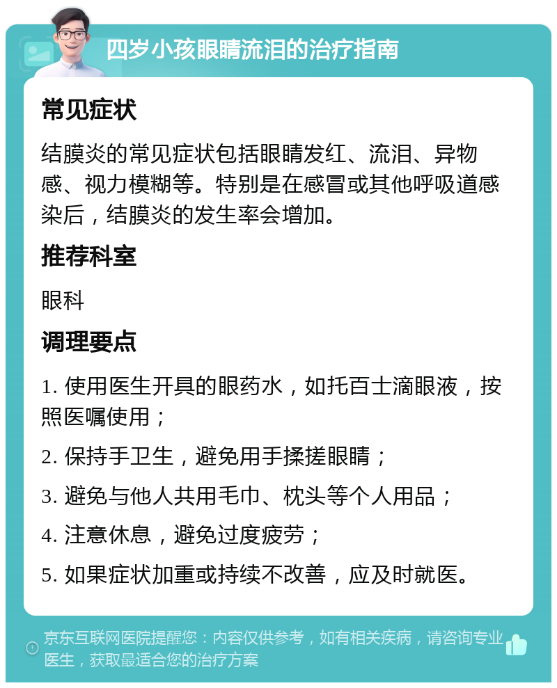 四岁小孩眼睛流泪的治疗指南 常见症状 结膜炎的常见症状包括眼睛发红、流泪、异物感、视力模糊等。特别是在感冒或其他呼吸道感染后，结膜炎的发生率会增加。 推荐科室 眼科 调理要点 1. 使用医生开具的眼药水，如托百士滴眼液，按照医嘱使用； 2. 保持手卫生，避免用手揉搓眼睛； 3. 避免与他人共用毛巾、枕头等个人用品； 4. 注意休息，避免过度疲劳； 5. 如果症状加重或持续不改善，应及时就医。