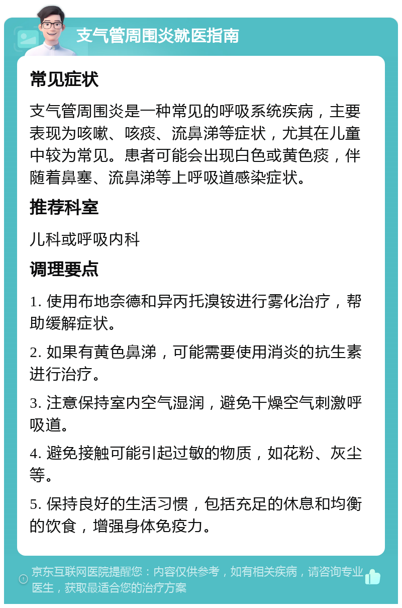 支气管周围炎就医指南 常见症状 支气管周围炎是一种常见的呼吸系统疾病，主要表现为咳嗽、咳痰、流鼻涕等症状，尤其在儿童中较为常见。患者可能会出现白色或黄色痰，伴随着鼻塞、流鼻涕等上呼吸道感染症状。 推荐科室 儿科或呼吸内科 调理要点 1. 使用布地奈德和异丙托溴铵进行雾化治疗，帮助缓解症状。 2. 如果有黄色鼻涕，可能需要使用消炎的抗生素进行治疗。 3. 注意保持室内空气湿润，避免干燥空气刺激呼吸道。 4. 避免接触可能引起过敏的物质，如花粉、灰尘等。 5. 保持良好的生活习惯，包括充足的休息和均衡的饮食，增强身体免疫力。