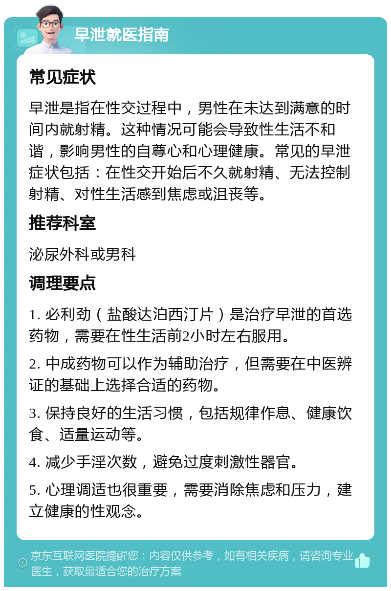 早泄就医指南 常见症状 早泄是指在性交过程中，男性在未达到满意的时间内就射精。这种情况可能会导致性生活不和谐，影响男性的自尊心和心理健康。常见的早泄症状包括：在性交开始后不久就射精、无法控制射精、对性生活感到焦虑或沮丧等。 推荐科室 泌尿外科或男科 调理要点 1. 必利劲（盐酸达泊西汀片）是治疗早泄的首选药物，需要在性生活前2小时左右服用。 2. 中成药物可以作为辅助治疗，但需要在中医辨证的基础上选择合适的药物。 3. 保持良好的生活习惯，包括规律作息、健康饮食、适量运动等。 4. 减少手淫次数，避免过度刺激性器官。 5. 心理调适也很重要，需要消除焦虑和压力，建立健康的性观念。