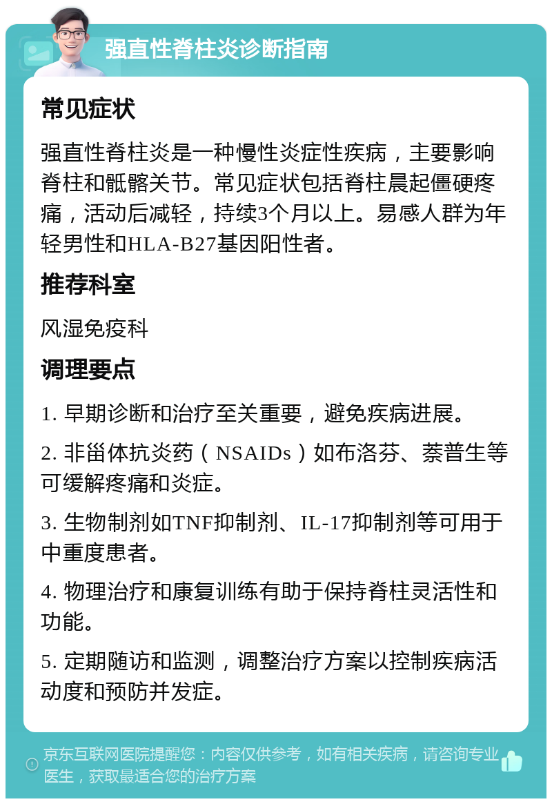 强直性脊柱炎诊断指南 常见症状 强直性脊柱炎是一种慢性炎症性疾病，主要影响脊柱和骶髂关节。常见症状包括脊柱晨起僵硬疼痛，活动后减轻，持续3个月以上。易感人群为年轻男性和HLA-B27基因阳性者。 推荐科室 风湿免疫科 调理要点 1. 早期诊断和治疗至关重要，避免疾病进展。 2. 非甾体抗炎药（NSAIDs）如布洛芬、萘普生等可缓解疼痛和炎症。 3. 生物制剂如TNF抑制剂、IL-17抑制剂等可用于中重度患者。 4. 物理治疗和康复训练有助于保持脊柱灵活性和功能。 5. 定期随访和监测，调整治疗方案以控制疾病活动度和预防并发症。