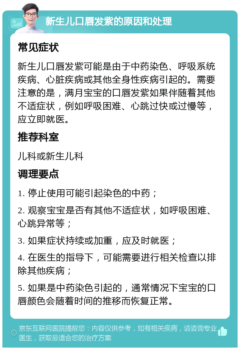 新生儿口唇发紫的原因和处理 常见症状 新生儿口唇发紫可能是由于中药染色、呼吸系统疾病、心脏疾病或其他全身性疾病引起的。需要注意的是，满月宝宝的口唇发紫如果伴随着其他不适症状，例如呼吸困难、心跳过快或过慢等，应立即就医。 推荐科室 儿科或新生儿科 调理要点 1. 停止使用可能引起染色的中药； 2. 观察宝宝是否有其他不适症状，如呼吸困难、心跳异常等； 3. 如果症状持续或加重，应及时就医； 4. 在医生的指导下，可能需要进行相关检查以排除其他疾病； 5. 如果是中药染色引起的，通常情况下宝宝的口唇颜色会随着时间的推移而恢复正常。