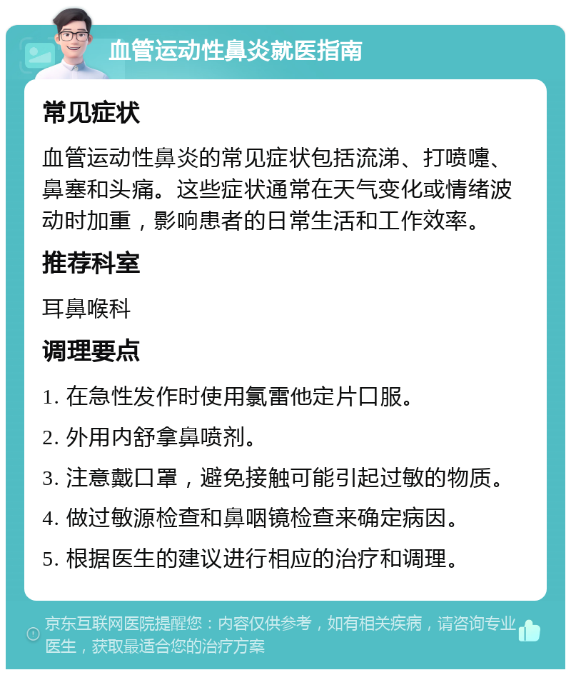 血管运动性鼻炎就医指南 常见症状 血管运动性鼻炎的常见症状包括流涕、打喷嚏、鼻塞和头痛。这些症状通常在天气变化或情绪波动时加重，影响患者的日常生活和工作效率。 推荐科室 耳鼻喉科 调理要点 1. 在急性发作时使用氯雷他定片口服。 2. 外用内舒拿鼻喷剂。 3. 注意戴口罩，避免接触可能引起过敏的物质。 4. 做过敏源检查和鼻咽镜检查来确定病因。 5. 根据医生的建议进行相应的治疗和调理。