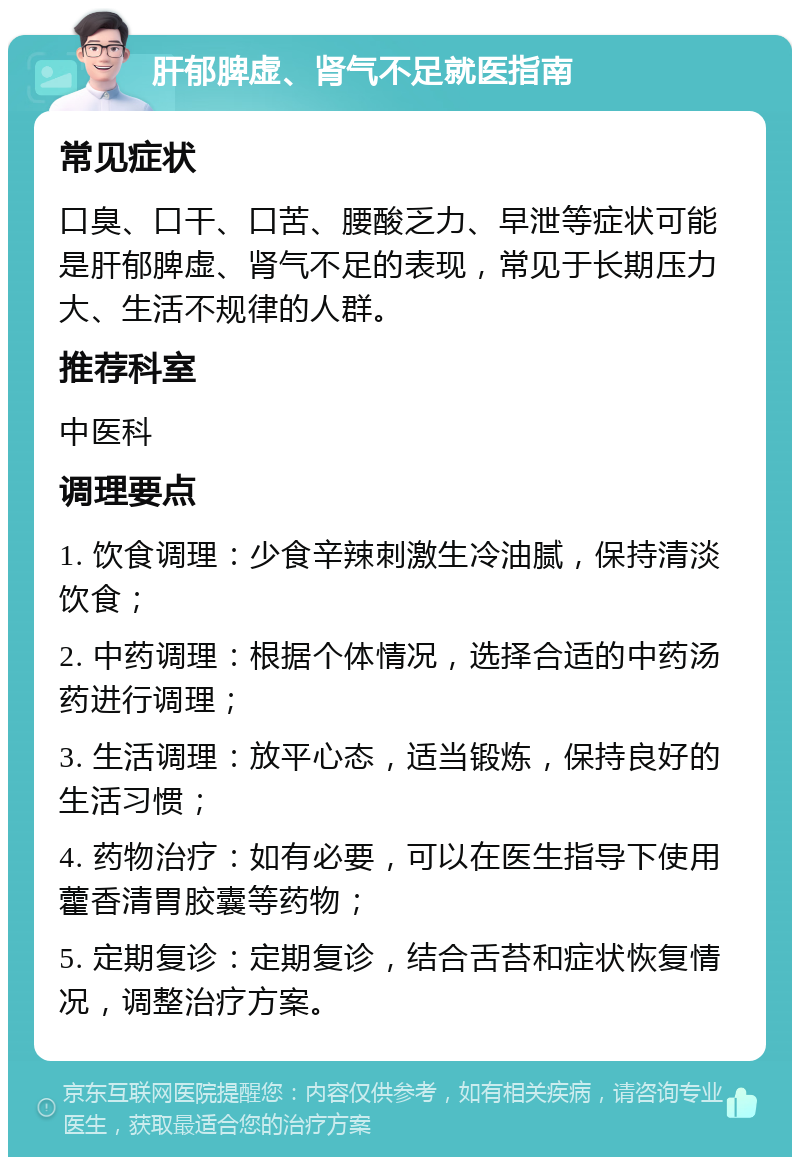 肝郁脾虚、肾气不足就医指南 常见症状 口臭、口干、口苦、腰酸乏力、早泄等症状可能是肝郁脾虚、肾气不足的表现，常见于长期压力大、生活不规律的人群。 推荐科室 中医科 调理要点 1. 饮食调理：少食辛辣刺激生冷油腻，保持清淡饮食； 2. 中药调理：根据个体情况，选择合适的中药汤药进行调理； 3. 生活调理：放平心态，适当锻炼，保持良好的生活习惯； 4. 药物治疗：如有必要，可以在医生指导下使用藿香清胃胶囊等药物； 5. 定期复诊：定期复诊，结合舌苔和症状恢复情况，调整治疗方案。