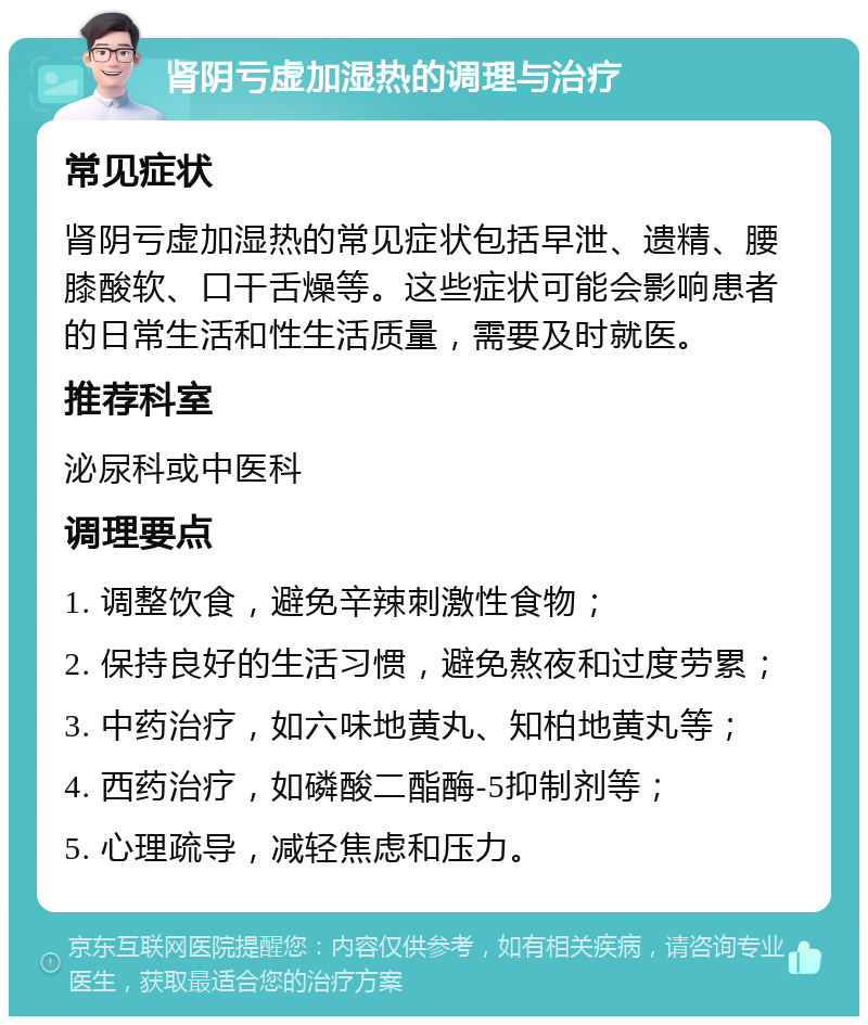 肾阴亏虚加湿热的调理与治疗 常见症状 肾阴亏虚加湿热的常见症状包括早泄、遗精、腰膝酸软、口干舌燥等。这些症状可能会影响患者的日常生活和性生活质量，需要及时就医。 推荐科室 泌尿科或中医科 调理要点 1. 调整饮食，避免辛辣刺激性食物； 2. 保持良好的生活习惯，避免熬夜和过度劳累； 3. 中药治疗，如六味地黄丸、知柏地黄丸等； 4. 西药治疗，如磷酸二酯酶-5抑制剂等； 5. 心理疏导，减轻焦虑和压力。