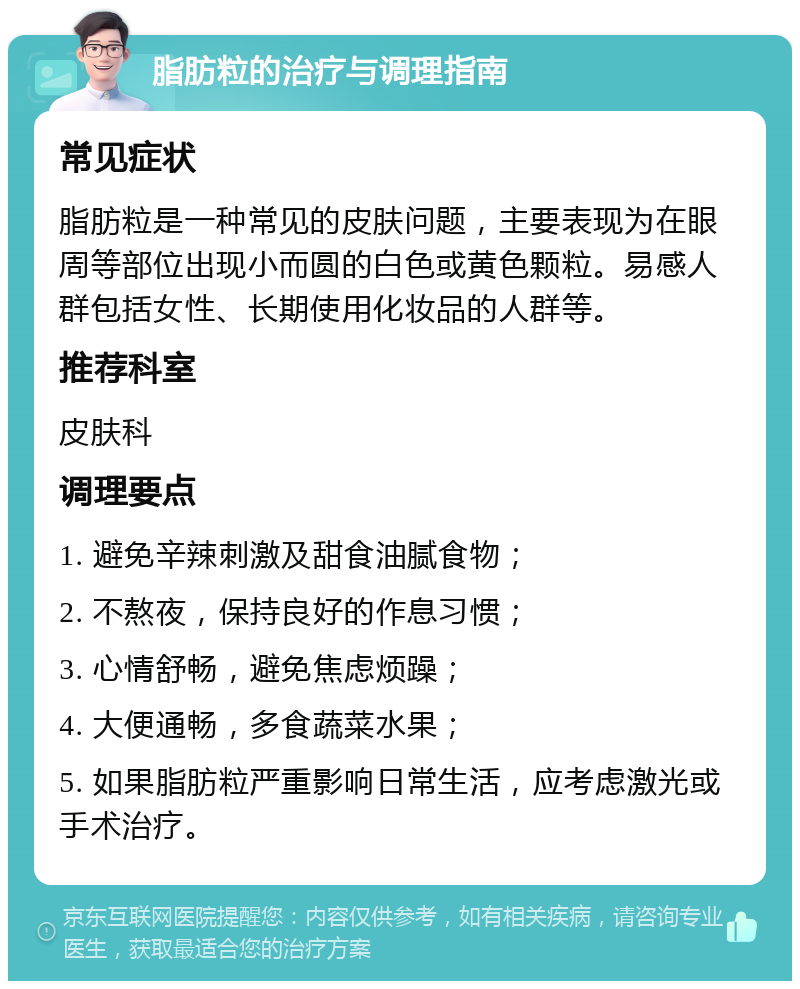 脂肪粒的治疗与调理指南 常见症状 脂肪粒是一种常见的皮肤问题，主要表现为在眼周等部位出现小而圆的白色或黄色颗粒。易感人群包括女性、长期使用化妆品的人群等。 推荐科室 皮肤科 调理要点 1. 避免辛辣刺激及甜食油腻食物； 2. 不熬夜，保持良好的作息习惯； 3. 心情舒畅，避免焦虑烦躁； 4. 大便通畅，多食蔬菜水果； 5. 如果脂肪粒严重影响日常生活，应考虑激光或手术治疗。