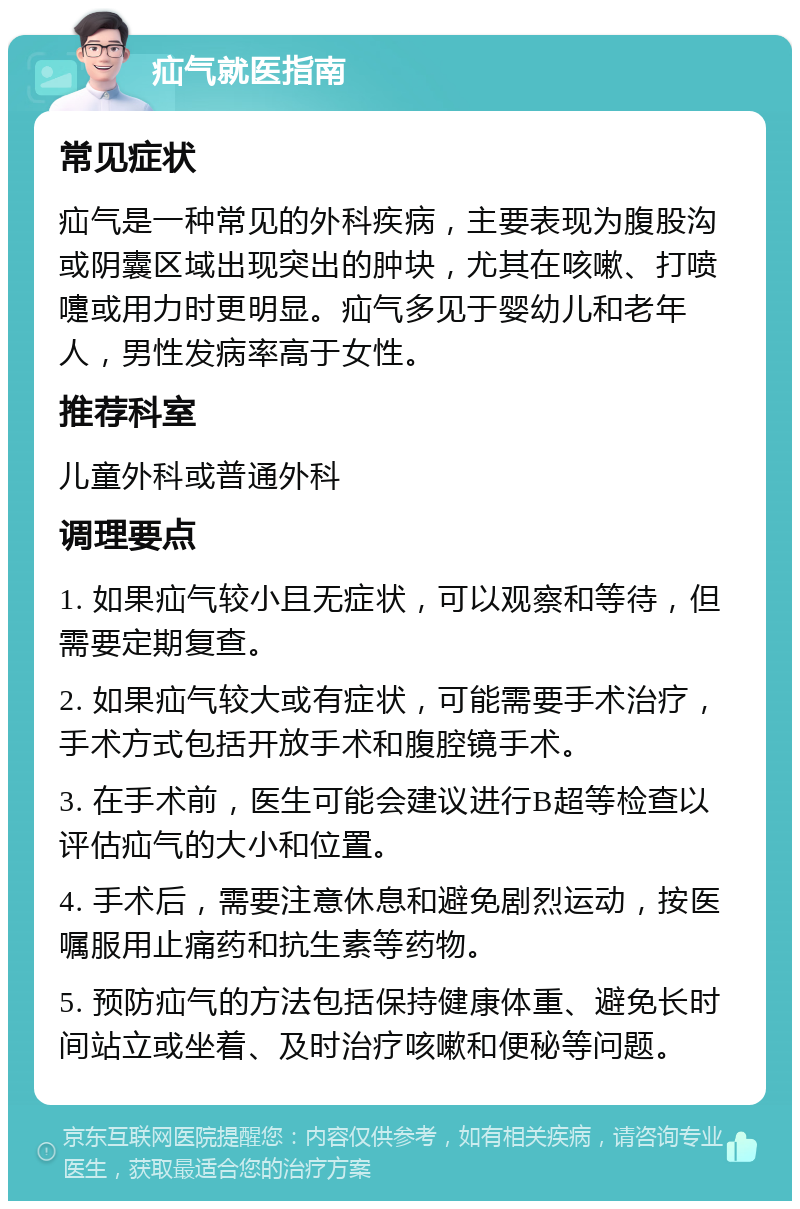 疝气就医指南 常见症状 疝气是一种常见的外科疾病，主要表现为腹股沟或阴囊区域出现突出的肿块，尤其在咳嗽、打喷嚏或用力时更明显。疝气多见于婴幼儿和老年人，男性发病率高于女性。 推荐科室 儿童外科或普通外科 调理要点 1. 如果疝气较小且无症状，可以观察和等待，但需要定期复查。 2. 如果疝气较大或有症状，可能需要手术治疗，手术方式包括开放手术和腹腔镜手术。 3. 在手术前，医生可能会建议进行B超等检查以评估疝气的大小和位置。 4. 手术后，需要注意休息和避免剧烈运动，按医嘱服用止痛药和抗生素等药物。 5. 预防疝气的方法包括保持健康体重、避免长时间站立或坐着、及时治疗咳嗽和便秘等问题。