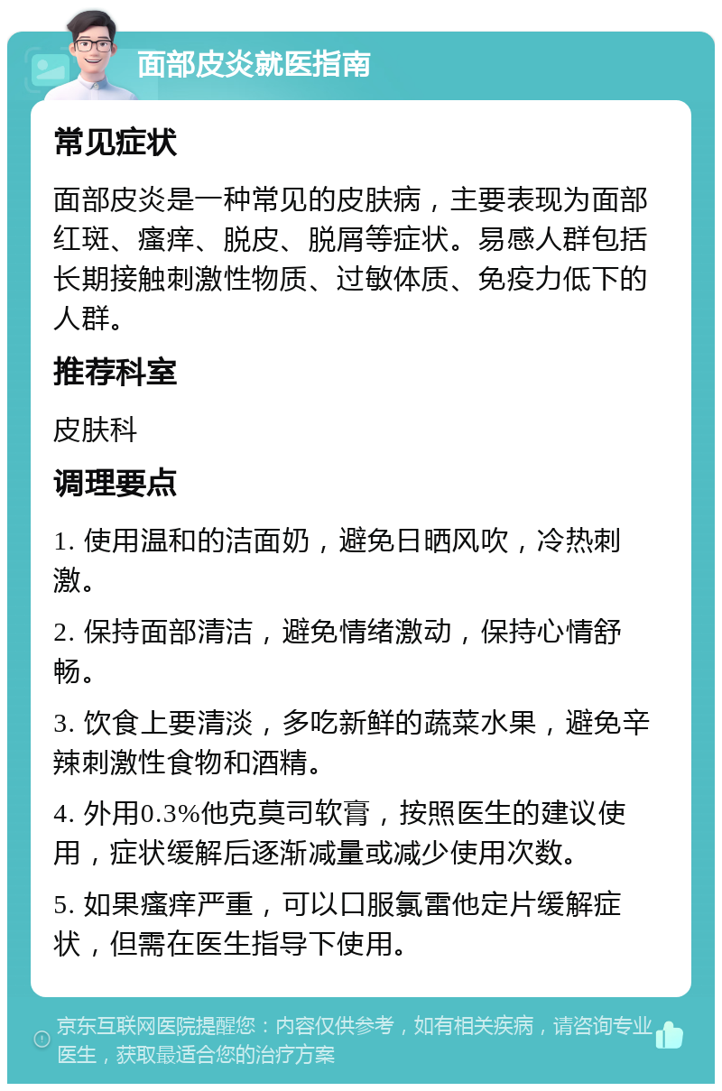 面部皮炎就医指南 常见症状 面部皮炎是一种常见的皮肤病，主要表现为面部红斑、瘙痒、脱皮、脱屑等症状。易感人群包括长期接触刺激性物质、过敏体质、免疫力低下的人群。 推荐科室 皮肤科 调理要点 1. 使用温和的洁面奶，避免日晒风吹，冷热刺激。 2. 保持面部清洁，避免情绪激动，保持心情舒畅。 3. 饮食上要清淡，多吃新鲜的蔬菜水果，避免辛辣刺激性食物和酒精。 4. 外用0.3%他克莫司软膏，按照医生的建议使用，症状缓解后逐渐减量或减少使用次数。 5. 如果瘙痒严重，可以口服氯雷他定片缓解症状，但需在医生指导下使用。