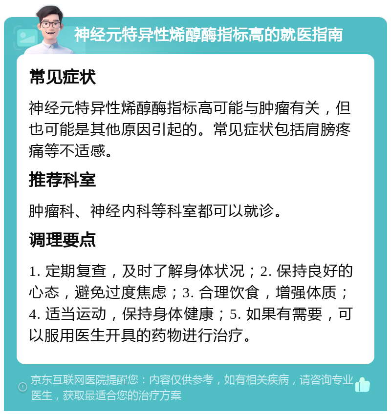 神经元特异性烯醇酶指标高的就医指南 常见症状 神经元特异性烯醇酶指标高可能与肿瘤有关，但也可能是其他原因引起的。常见症状包括肩膀疼痛等不适感。 推荐科室 肿瘤科、神经内科等科室都可以就诊。 调理要点 1. 定期复查，及时了解身体状况；2. 保持良好的心态，避免过度焦虑；3. 合理饮食，增强体质；4. 适当运动，保持身体健康；5. 如果有需要，可以服用医生开具的药物进行治疗。