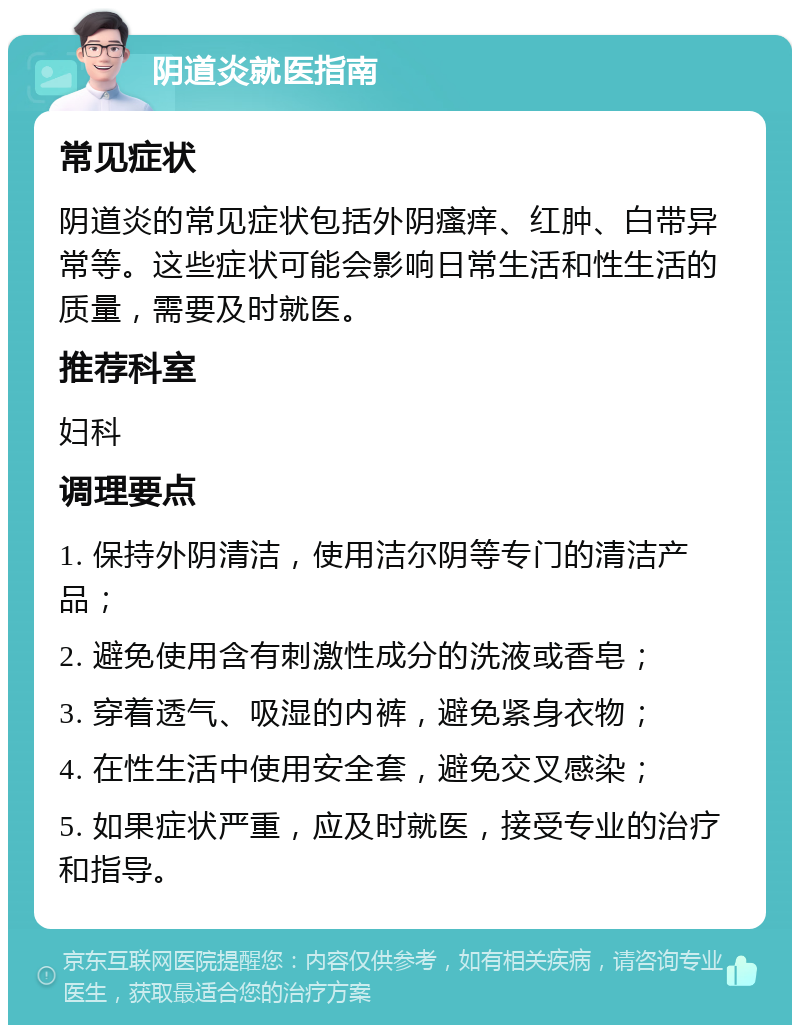 阴道炎就医指南 常见症状 阴道炎的常见症状包括外阴瘙痒、红肿、白带异常等。这些症状可能会影响日常生活和性生活的质量，需要及时就医。 推荐科室 妇科 调理要点 1. 保持外阴清洁，使用洁尔阴等专门的清洁产品； 2. 避免使用含有刺激性成分的洗液或香皂； 3. 穿着透气、吸湿的内裤，避免紧身衣物； 4. 在性生活中使用安全套，避免交叉感染； 5. 如果症状严重，应及时就医，接受专业的治疗和指导。