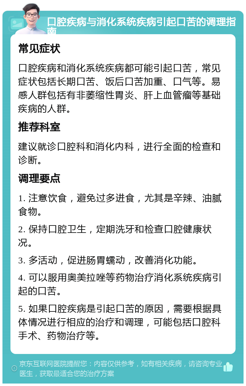 口腔疾病与消化系统疾病引起口苦的调理指南 常见症状 口腔疾病和消化系统疾病都可能引起口苦，常见症状包括长期口苦、饭后口苦加重、口气等。易感人群包括有非萎缩性胃炎、肝上血管瘤等基础疾病的人群。 推荐科室 建议就诊口腔科和消化内科，进行全面的检查和诊断。 调理要点 1. 注意饮食，避免过多进食，尤其是辛辣、油腻食物。 2. 保持口腔卫生，定期洗牙和检查口腔健康状况。 3. 多活动，促进肠胃蠕动，改善消化功能。 4. 可以服用奥美拉唑等药物治疗消化系统疾病引起的口苦。 5. 如果口腔疾病是引起口苦的原因，需要根据具体情况进行相应的治疗和调理，可能包括口腔科手术、药物治疗等。