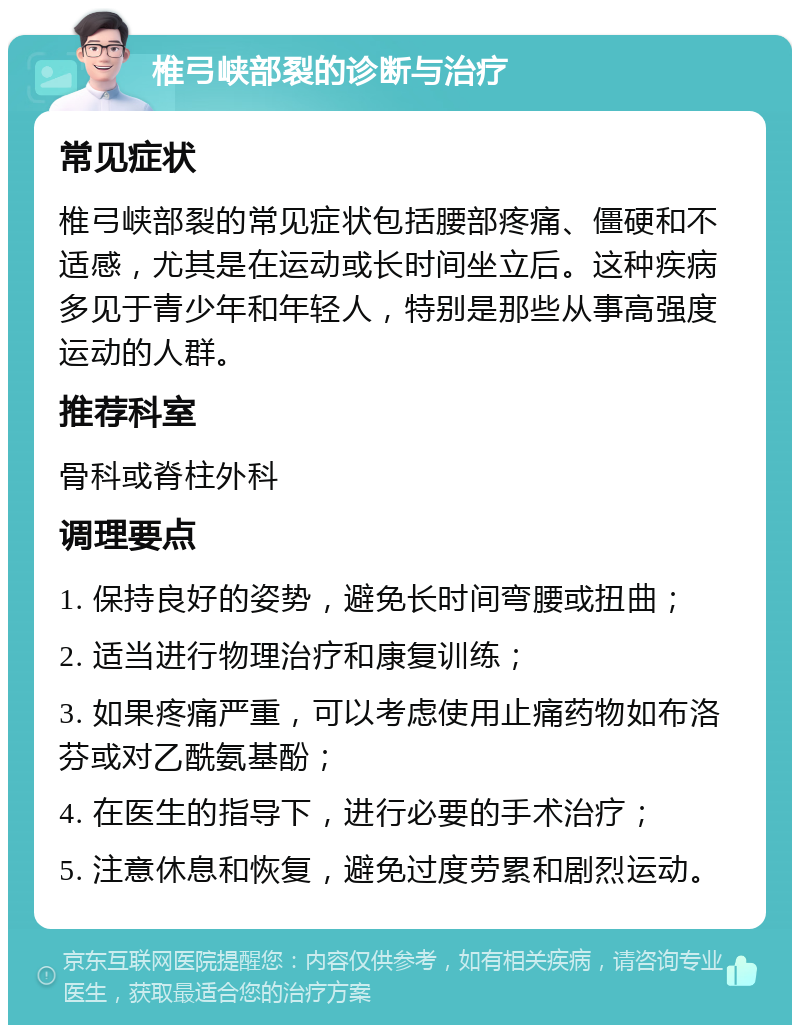 椎弓峡部裂的诊断与治疗 常见症状 椎弓峡部裂的常见症状包括腰部疼痛、僵硬和不适感，尤其是在运动或长时间坐立后。这种疾病多见于青少年和年轻人，特别是那些从事高强度运动的人群。 推荐科室 骨科或脊柱外科 调理要点 1. 保持良好的姿势，避免长时间弯腰或扭曲； 2. 适当进行物理治疗和康复训练； 3. 如果疼痛严重，可以考虑使用止痛药物如布洛芬或对乙酰氨基酚； 4. 在医生的指导下，进行必要的手术治疗； 5. 注意休息和恢复，避免过度劳累和剧烈运动。