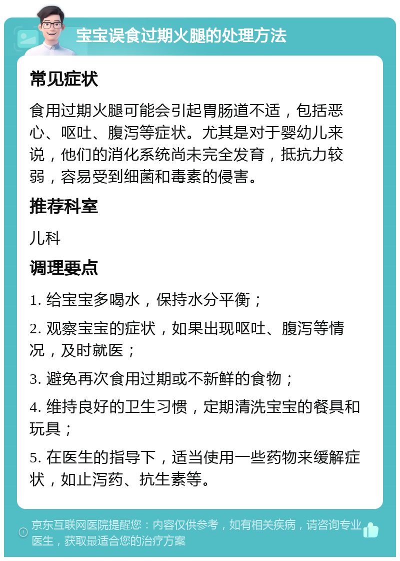 宝宝误食过期火腿的处理方法 常见症状 食用过期火腿可能会引起胃肠道不适，包括恶心、呕吐、腹泻等症状。尤其是对于婴幼儿来说，他们的消化系统尚未完全发育，抵抗力较弱，容易受到细菌和毒素的侵害。 推荐科室 儿科 调理要点 1. 给宝宝多喝水，保持水分平衡； 2. 观察宝宝的症状，如果出现呕吐、腹泻等情况，及时就医； 3. 避免再次食用过期或不新鲜的食物； 4. 维持良好的卫生习惯，定期清洗宝宝的餐具和玩具； 5. 在医生的指导下，适当使用一些药物来缓解症状，如止泻药、抗生素等。