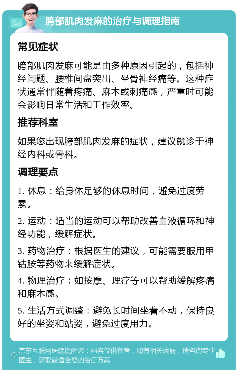 胯部肌肉发麻的治疗与调理指南 常见症状 胯部肌肉发麻可能是由多种原因引起的，包括神经问题、腰椎间盘突出、坐骨神经痛等。这种症状通常伴随着疼痛、麻木或刺痛感，严重时可能会影响日常生活和工作效率。 推荐科室 如果您出现胯部肌肉发麻的症状，建议就诊于神经内科或骨科。 调理要点 1. 休息：给身体足够的休息时间，避免过度劳累。 2. 运动：适当的运动可以帮助改善血液循环和神经功能，缓解症状。 3. 药物治疗：根据医生的建议，可能需要服用甲钴胺等药物来缓解症状。 4. 物理治疗：如按摩、理疗等可以帮助缓解疼痛和麻木感。 5. 生活方式调整：避免长时间坐着不动，保持良好的坐姿和站姿，避免过度用力。