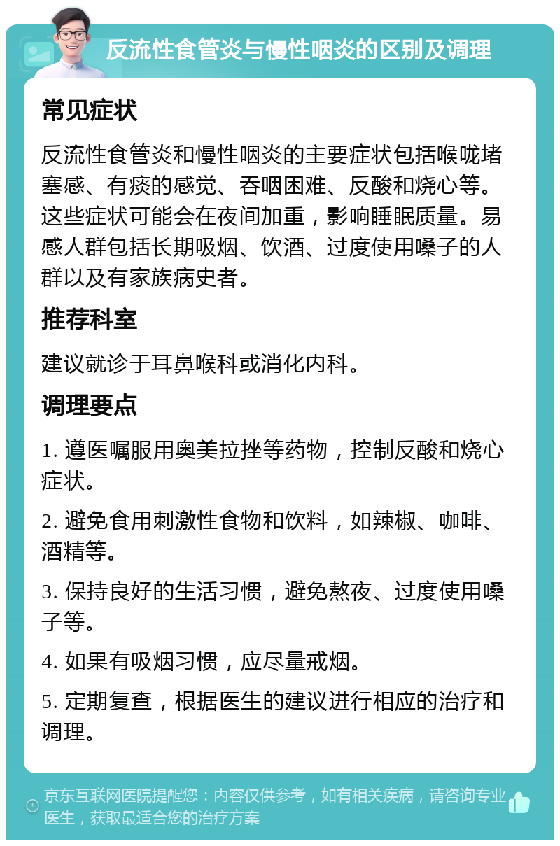 反流性食管炎与慢性咽炎的区别及调理 常见症状 反流性食管炎和慢性咽炎的主要症状包括喉咙堵塞感、有痰的感觉、吞咽困难、反酸和烧心等。这些症状可能会在夜间加重，影响睡眠质量。易感人群包括长期吸烟、饮酒、过度使用嗓子的人群以及有家族病史者。 推荐科室 建议就诊于耳鼻喉科或消化内科。 调理要点 1. 遵医嘱服用奥美拉挫等药物，控制反酸和烧心症状。 2. 避免食用刺激性食物和饮料，如辣椒、咖啡、酒精等。 3. 保持良好的生活习惯，避免熬夜、过度使用嗓子等。 4. 如果有吸烟习惯，应尽量戒烟。 5. 定期复查，根据医生的建议进行相应的治疗和调理。