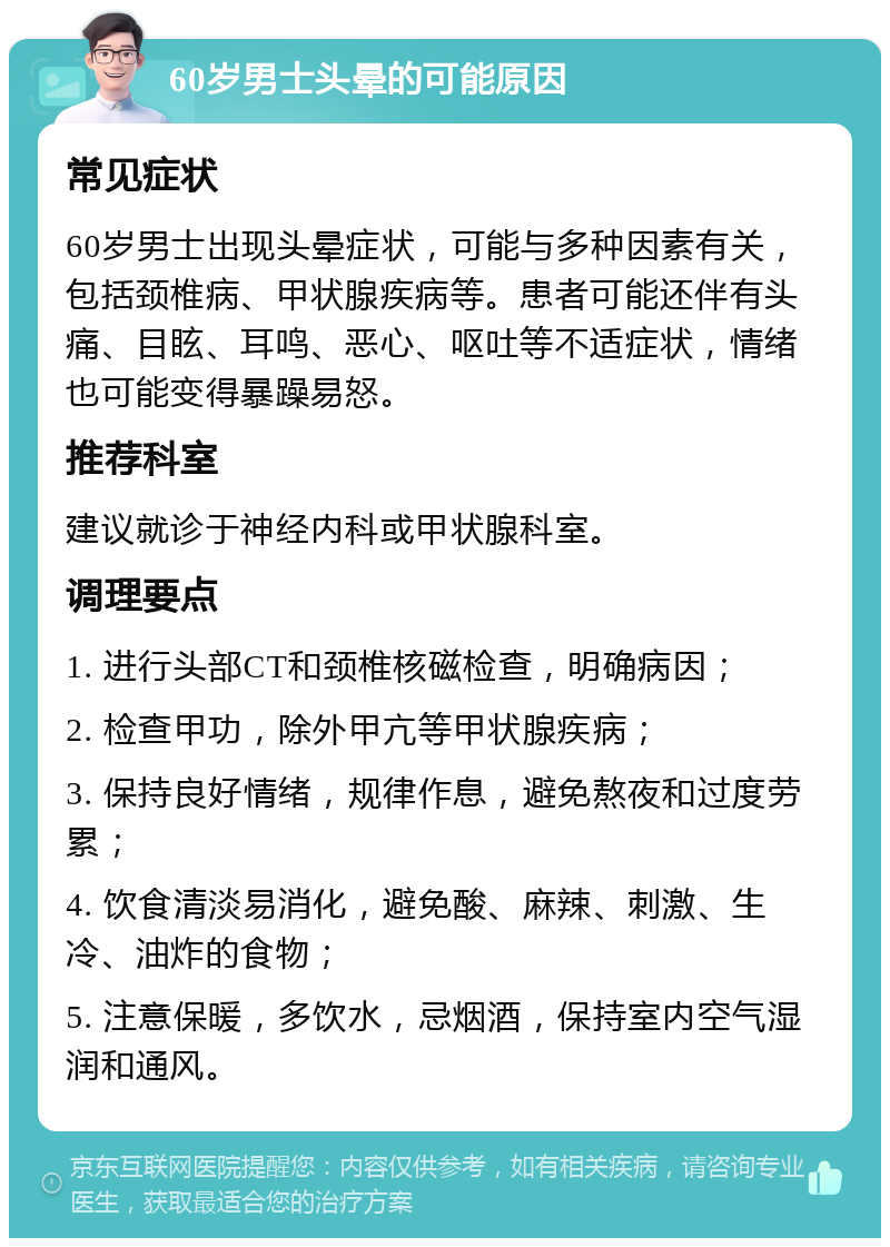 60岁男士头晕的可能原因 常见症状 60岁男士出现头晕症状，可能与多种因素有关，包括颈椎病、甲状腺疾病等。患者可能还伴有头痛、目眩、耳鸣、恶心、呕吐等不适症状，情绪也可能变得暴躁易怒。 推荐科室 建议就诊于神经内科或甲状腺科室。 调理要点 1. 进行头部CT和颈椎核磁检查，明确病因； 2. 检查甲功，除外甲亢等甲状腺疾病； 3. 保持良好情绪，规律作息，避免熬夜和过度劳累； 4. 饮食清淡易消化，避免酸、麻辣、刺激、生冷、油炸的食物； 5. 注意保暖，多饮水，忌烟酒，保持室内空气湿润和通风。