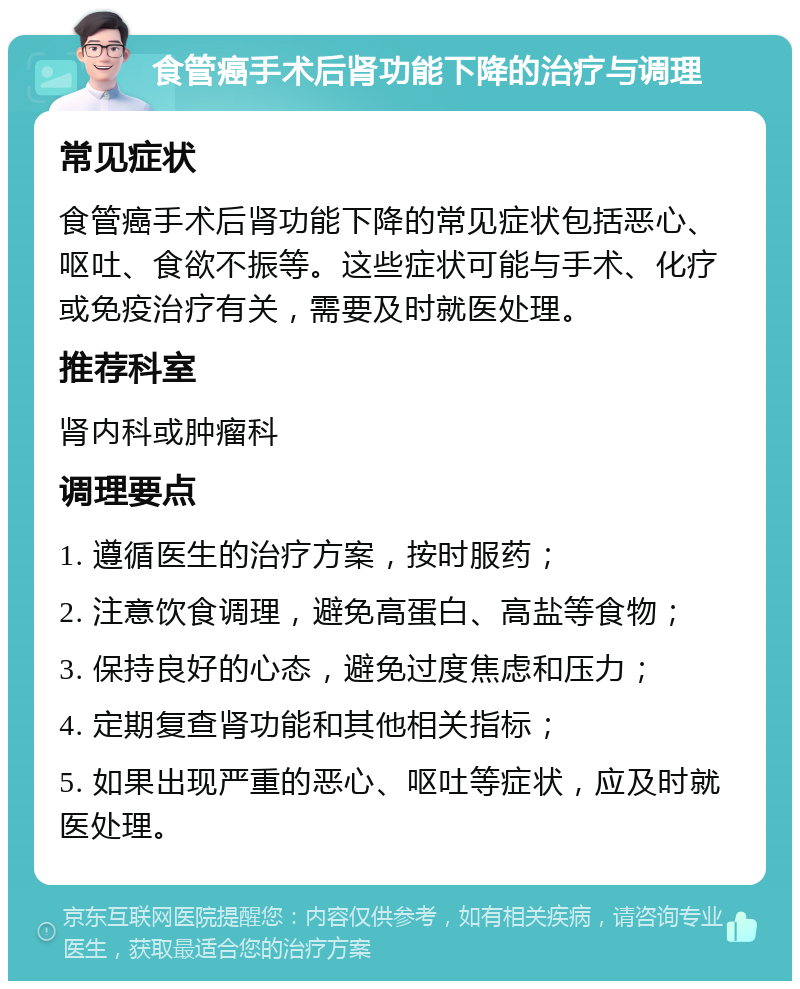 食管癌手术后肾功能下降的治疗与调理 常见症状 食管癌手术后肾功能下降的常见症状包括恶心、呕吐、食欲不振等。这些症状可能与手术、化疗或免疫治疗有关，需要及时就医处理。 推荐科室 肾内科或肿瘤科 调理要点 1. 遵循医生的治疗方案，按时服药； 2. 注意饮食调理，避免高蛋白、高盐等食物； 3. 保持良好的心态，避免过度焦虑和压力； 4. 定期复查肾功能和其他相关指标； 5. 如果出现严重的恶心、呕吐等症状，应及时就医处理。