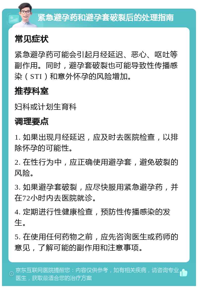 紧急避孕药和避孕套破裂后的处理指南 常见症状 紧急避孕药可能会引起月经延迟、恶心、呕吐等副作用。同时，避孕套破裂也可能导致性传播感染（STI）和意外怀孕的风险增加。 推荐科室 妇科或计划生育科 调理要点 1. 如果出现月经延迟，应及时去医院检查，以排除怀孕的可能性。 2. 在性行为中，应正确使用避孕套，避免破裂的风险。 3. 如果避孕套破裂，应尽快服用紧急避孕药，并在72小时内去医院就诊。 4. 定期进行性健康检查，预防性传播感染的发生。 5. 在使用任何药物之前，应先咨询医生或药师的意见，了解可能的副作用和注意事项。