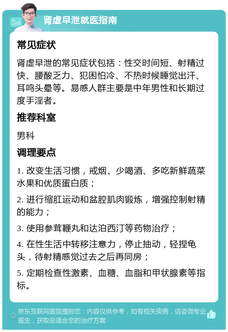 肾虚早泄就医指南 常见症状 肾虚早泄的常见症状包括：性交时间短、射精过快、腰酸乏力、犯困怕冷、不热时候睡觉出汗、耳鸣头晕等。易感人群主要是中年男性和长期过度手淫者。 推荐科室 男科 调理要点 1. 改变生活习惯，戒烟、少喝酒、多吃新鲜蔬菜水果和优质蛋白质； 2. 进行缩肛运动和盆腔肌肉锻炼，增强控制射精的能力； 3. 使用参茸鞭丸和达泊西汀等药物治疗； 4. 在性生活中转移注意力，停止抽动，轻捏龟头，待射精感觉过去之后再同房； 5. 定期检查性激素、血糖、血脂和甲状腺素等指标。