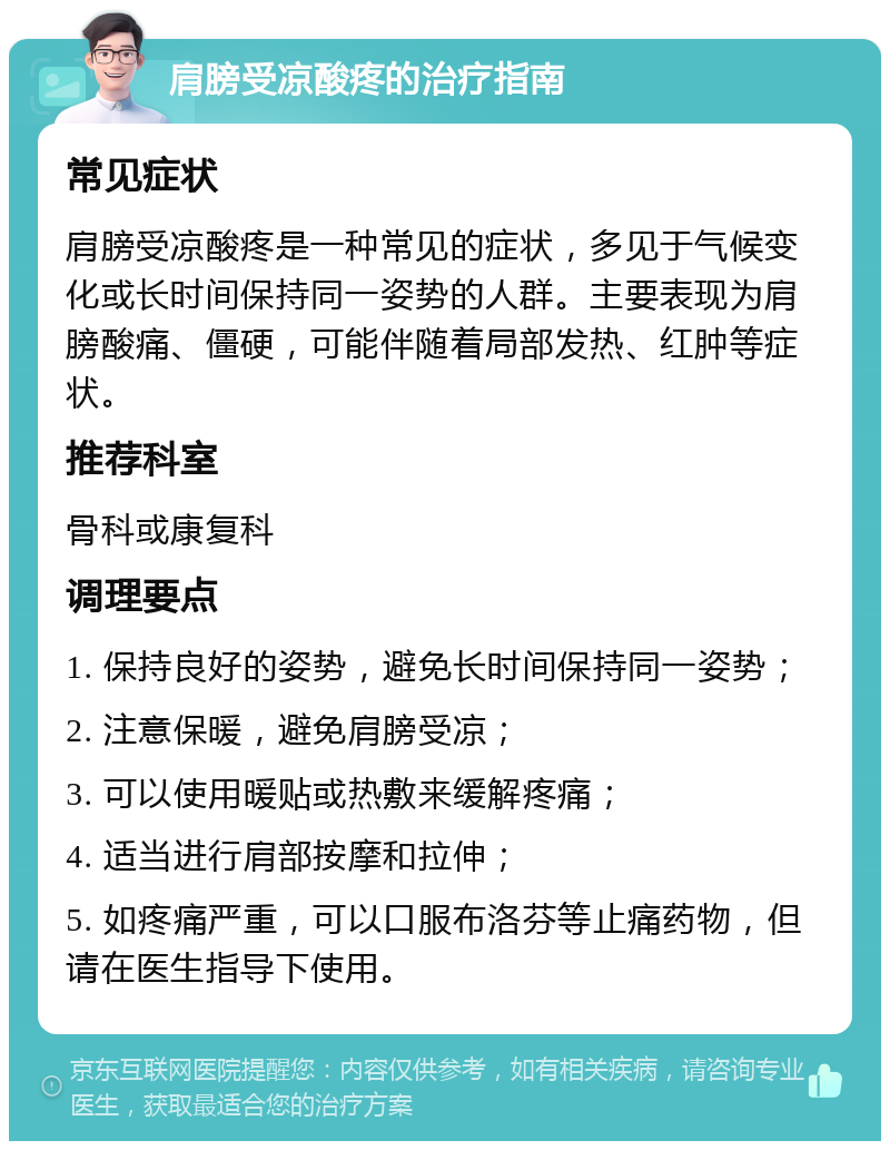 肩膀受凉酸疼的治疗指南 常见症状 肩膀受凉酸疼是一种常见的症状，多见于气候变化或长时间保持同一姿势的人群。主要表现为肩膀酸痛、僵硬，可能伴随着局部发热、红肿等症状。 推荐科室 骨科或康复科 调理要点 1. 保持良好的姿势，避免长时间保持同一姿势； 2. 注意保暖，避免肩膀受凉； 3. 可以使用暖贴或热敷来缓解疼痛； 4. 适当进行肩部按摩和拉伸； 5. 如疼痛严重，可以口服布洛芬等止痛药物，但请在医生指导下使用。