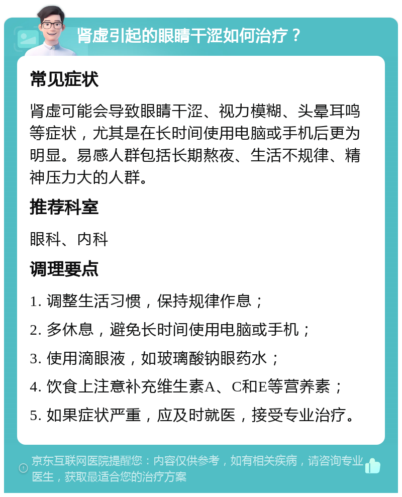 肾虚引起的眼睛干涩如何治疗？ 常见症状 肾虚可能会导致眼睛干涩、视力模糊、头晕耳鸣等症状，尤其是在长时间使用电脑或手机后更为明显。易感人群包括长期熬夜、生活不规律、精神压力大的人群。 推荐科室 眼科、内科 调理要点 1. 调整生活习惯，保持规律作息； 2. 多休息，避免长时间使用电脑或手机； 3. 使用滴眼液，如玻璃酸钠眼药水； 4. 饮食上注意补充维生素A、C和E等营养素； 5. 如果症状严重，应及时就医，接受专业治疗。