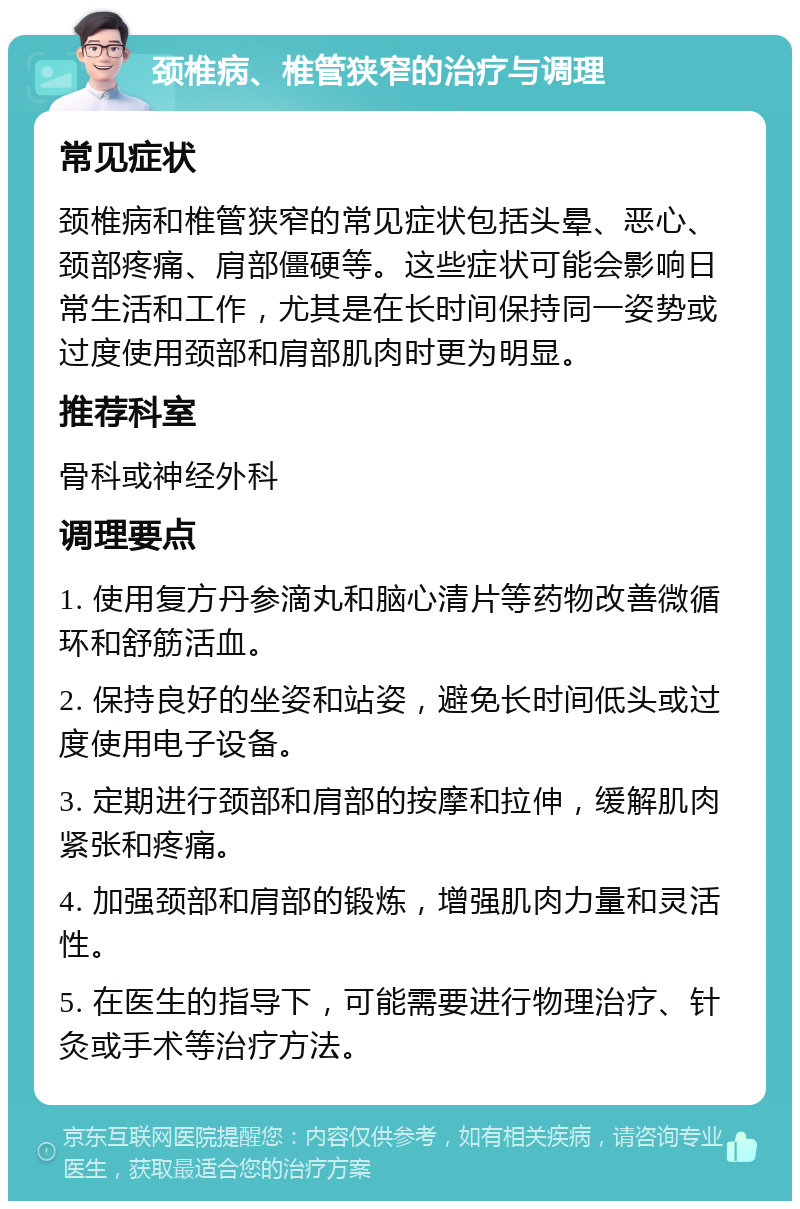 颈椎病、椎管狭窄的治疗与调理 常见症状 颈椎病和椎管狭窄的常见症状包括头晕、恶心、颈部疼痛、肩部僵硬等。这些症状可能会影响日常生活和工作，尤其是在长时间保持同一姿势或过度使用颈部和肩部肌肉时更为明显。 推荐科室 骨科或神经外科 调理要点 1. 使用复方丹参滴丸和脑心清片等药物改善微循环和舒筋活血。 2. 保持良好的坐姿和站姿，避免长时间低头或过度使用电子设备。 3. 定期进行颈部和肩部的按摩和拉伸，缓解肌肉紧张和疼痛。 4. 加强颈部和肩部的锻炼，增强肌肉力量和灵活性。 5. 在医生的指导下，可能需要进行物理治疗、针灸或手术等治疗方法。