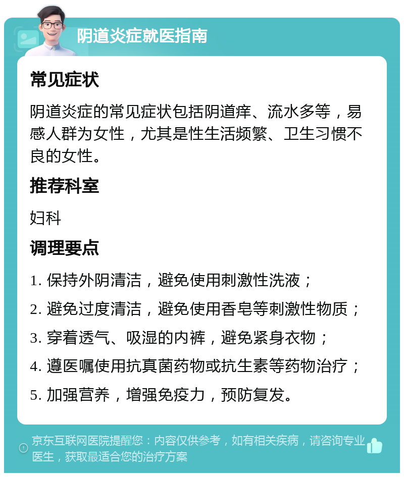 阴道炎症就医指南 常见症状 阴道炎症的常见症状包括阴道痒、流水多等，易感人群为女性，尤其是性生活频繁、卫生习惯不良的女性。 推荐科室 妇科 调理要点 1. 保持外阴清洁，避免使用刺激性洗液； 2. 避免过度清洁，避免使用香皂等刺激性物质； 3. 穿着透气、吸湿的内裤，避免紧身衣物； 4. 遵医嘱使用抗真菌药物或抗生素等药物治疗； 5. 加强营养，增强免疫力，预防复发。