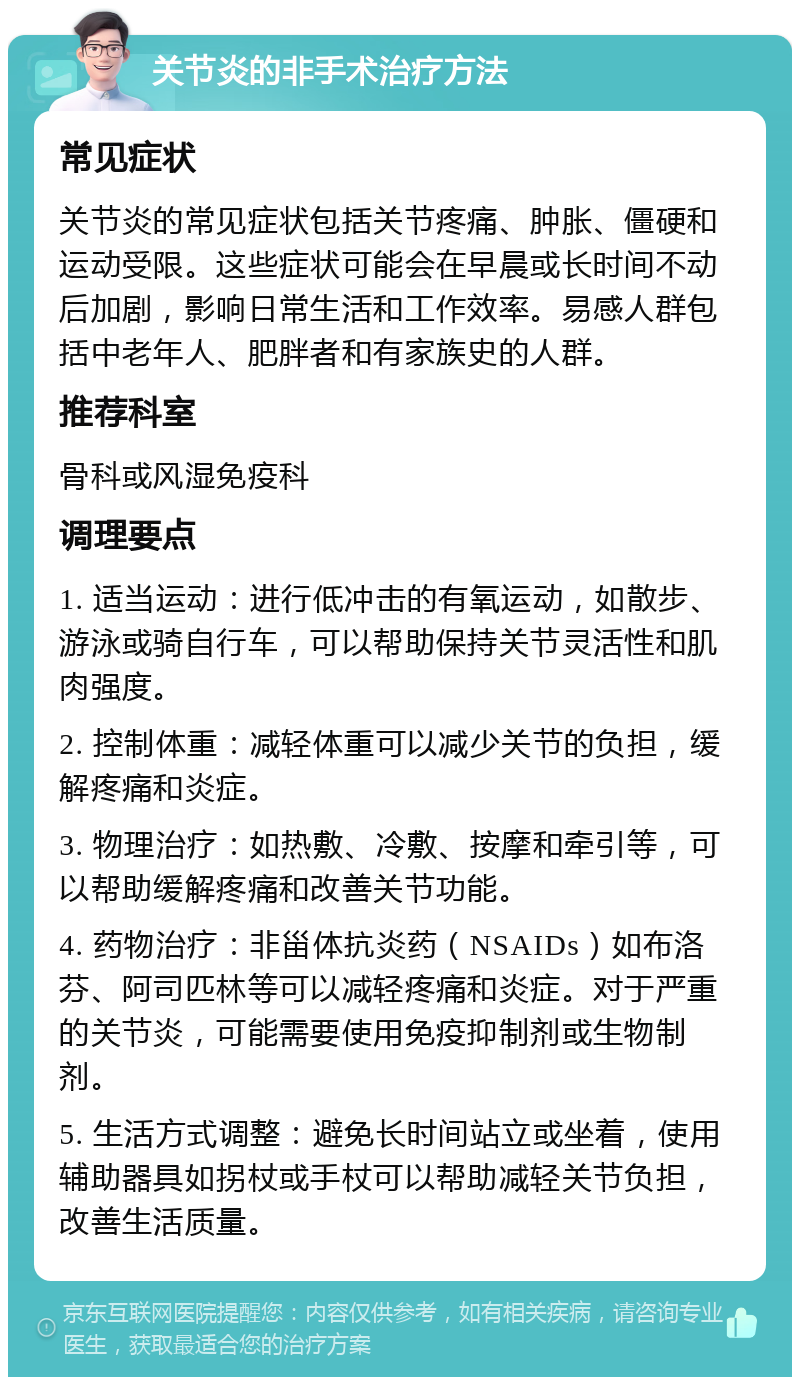 关节炎的非手术治疗方法 常见症状 关节炎的常见症状包括关节疼痛、肿胀、僵硬和运动受限。这些症状可能会在早晨或长时间不动后加剧，影响日常生活和工作效率。易感人群包括中老年人、肥胖者和有家族史的人群。 推荐科室 骨科或风湿免疫科 调理要点 1. 适当运动：进行低冲击的有氧运动，如散步、游泳或骑自行车，可以帮助保持关节灵活性和肌肉强度。 2. 控制体重：减轻体重可以减少关节的负担，缓解疼痛和炎症。 3. 物理治疗：如热敷、冷敷、按摩和牵引等，可以帮助缓解疼痛和改善关节功能。 4. 药物治疗：非甾体抗炎药（NSAIDs）如布洛芬、阿司匹林等可以减轻疼痛和炎症。对于严重的关节炎，可能需要使用免疫抑制剂或生物制剂。 5. 生活方式调整：避免长时间站立或坐着，使用辅助器具如拐杖或手杖可以帮助减轻关节负担，改善生活质量。