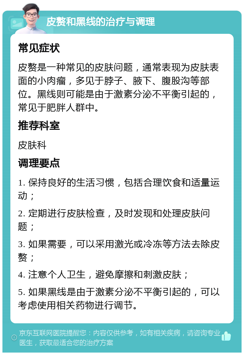 皮赘和黑线的治疗与调理 常见症状 皮赘是一种常见的皮肤问题，通常表现为皮肤表面的小肉瘤，多见于脖子、腋下、腹股沟等部位。黑线则可能是由于激素分泌不平衡引起的，常见于肥胖人群中。 推荐科室 皮肤科 调理要点 1. 保持良好的生活习惯，包括合理饮食和适量运动； 2. 定期进行皮肤检查，及时发现和处理皮肤问题； 3. 如果需要，可以采用激光或冷冻等方法去除皮赘； 4. 注意个人卫生，避免摩擦和刺激皮肤； 5. 如果黑线是由于激素分泌不平衡引起的，可以考虑使用相关药物进行调节。