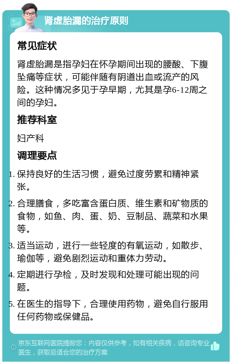 肾虚胎漏的治疗原则 常见症状 肾虚胎漏是指孕妇在怀孕期间出现的腰酸、下腹坠痛等症状，可能伴随有阴道出血或流产的风险。这种情况多见于孕早期，尤其是孕6-12周之间的孕妇。 推荐科室 妇产科 调理要点 保持良好的生活习惯，避免过度劳累和精神紧张。 合理膳食，多吃富含蛋白质、维生素和矿物质的食物，如鱼、肉、蛋、奶、豆制品、蔬菜和水果等。 适当运动，进行一些轻度的有氧运动，如散步、瑜伽等，避免剧烈运动和重体力劳动。 定期进行孕检，及时发现和处理可能出现的问题。 在医生的指导下，合理使用药物，避免自行服用任何药物或保健品。