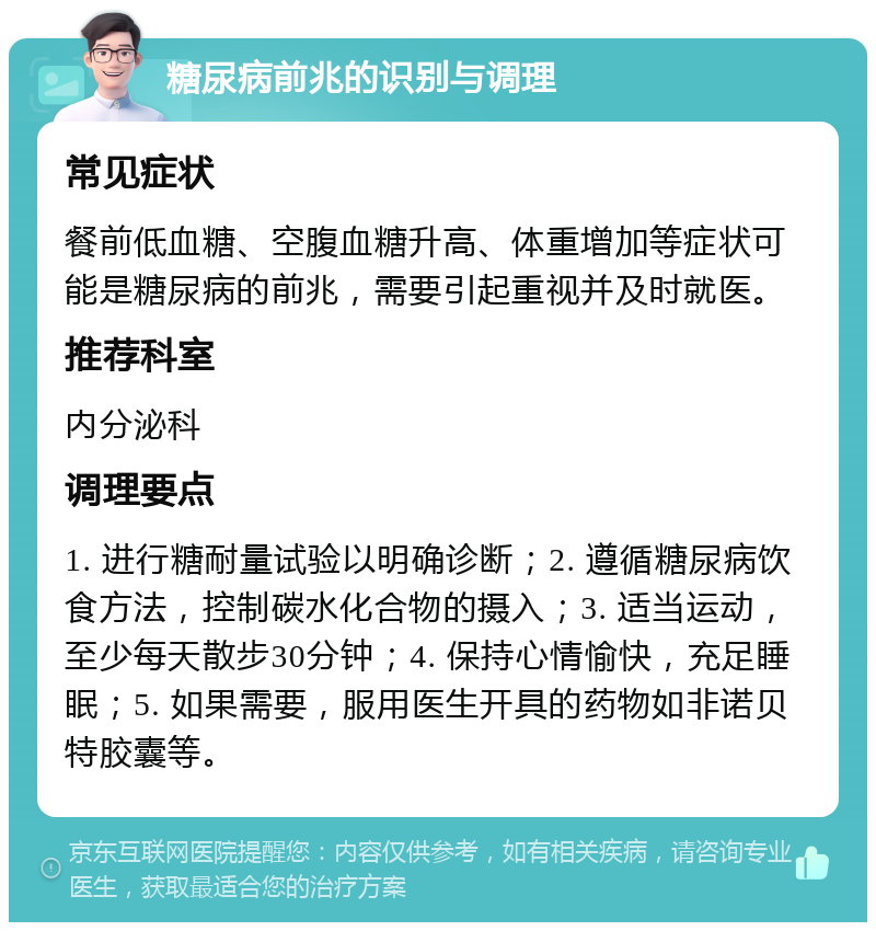 糖尿病前兆的识别与调理 常见症状 餐前低血糖、空腹血糖升高、体重增加等症状可能是糖尿病的前兆，需要引起重视并及时就医。 推荐科室 内分泌科 调理要点 1. 进行糖耐量试验以明确诊断；2. 遵循糖尿病饮食方法，控制碳水化合物的摄入；3. 适当运动，至少每天散步30分钟；4. 保持心情愉快，充足睡眠；5. 如果需要，服用医生开具的药物如非诺贝特胶囊等。