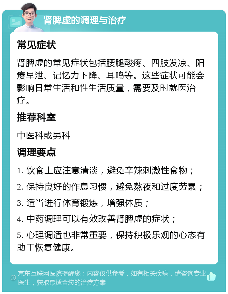 肾脾虚的调理与治疗 常见症状 肾脾虚的常见症状包括腰腿酸疼、四肢发凉、阳痿早泄、记忆力下降、耳鸣等。这些症状可能会影响日常生活和性生活质量，需要及时就医治疗。 推荐科室 中医科或男科 调理要点 1. 饮食上应注意清淡，避免辛辣刺激性食物； 2. 保持良好的作息习惯，避免熬夜和过度劳累； 3. 适当进行体育锻炼，增强体质； 4. 中药调理可以有效改善肾脾虚的症状； 5. 心理调适也非常重要，保持积极乐观的心态有助于恢复健康。