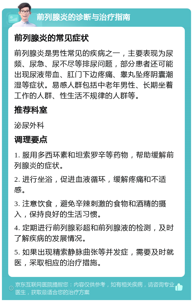 前列腺炎的诊断与治疗指南 前列腺炎的常见症状 前列腺炎是男性常见的疾病之一，主要表现为尿频、尿急、尿不尽等排尿问题，部分患者还可能出现尿液带血、肛门下边疼痛、睾丸坠疼阴囊潮湿等症状。易感人群包括中老年男性、长期坐着工作的人群、性生活不规律的人群等。 推荐科室 泌尿外科 调理要点 1. 服用多西环素和坦索罗辛等药物，帮助缓解前列腺炎的症状。 2. 进行坐浴，促进血液循环，缓解疼痛和不适感。 3. 注意饮食，避免辛辣刺激的食物和酒精的摄入，保持良好的生活习惯。 4. 定期进行前列腺彩超和前列腺液的检测，及时了解疾病的发展情况。 5. 如果出现精索静脉曲张等并发症，需要及时就医，采取相应的治疗措施。