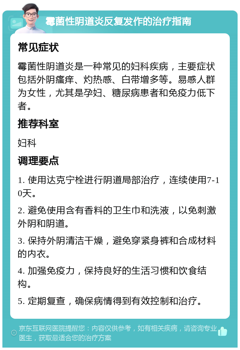 霉菌性阴道炎反复发作的治疗指南 常见症状 霉菌性阴道炎是一种常见的妇科疾病，主要症状包括外阴瘙痒、灼热感、白带增多等。易感人群为女性，尤其是孕妇、糖尿病患者和免疫力低下者。 推荐科室 妇科 调理要点 1. 使用达克宁栓进行阴道局部治疗，连续使用7-10天。 2. 避免使用含有香料的卫生巾和洗液，以免刺激外阴和阴道。 3. 保持外阴清洁干燥，避免穿紧身裤和合成材料的内衣。 4. 加强免疫力，保持良好的生活习惯和饮食结构。 5. 定期复查，确保病情得到有效控制和治疗。