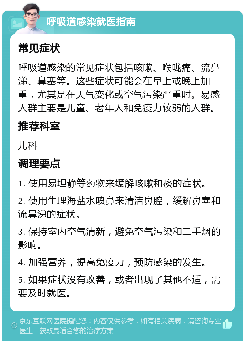 呼吸道感染就医指南 常见症状 呼吸道感染的常见症状包括咳嗽、喉咙痛、流鼻涕、鼻塞等。这些症状可能会在早上或晚上加重，尤其是在天气变化或空气污染严重时。易感人群主要是儿童、老年人和免疫力较弱的人群。 推荐科室 儿科 调理要点 1. 使用易坦静等药物来缓解咳嗽和痰的症状。 2. 使用生理海盐水喷鼻来清洁鼻腔，缓解鼻塞和流鼻涕的症状。 3. 保持室内空气清新，避免空气污染和二手烟的影响。 4. 加强营养，提高免疫力，预防感染的发生。 5. 如果症状没有改善，或者出现了其他不适，需要及时就医。