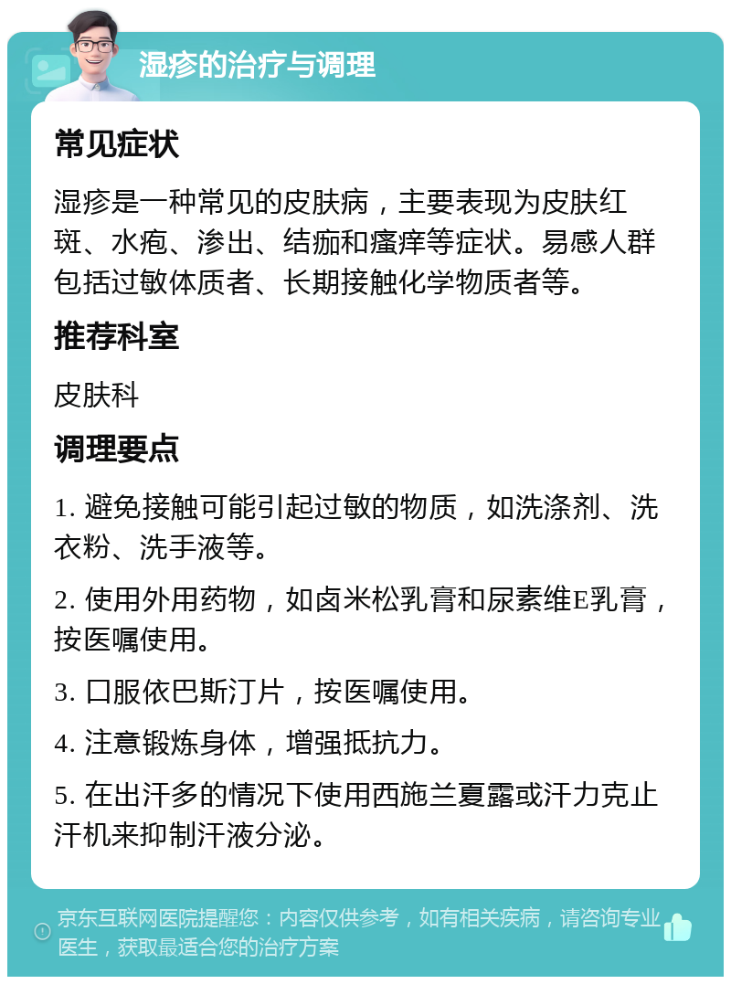 湿疹的治疗与调理 常见症状 湿疹是一种常见的皮肤病，主要表现为皮肤红斑、水疱、渗出、结痂和瘙痒等症状。易感人群包括过敏体质者、长期接触化学物质者等。 推荐科室 皮肤科 调理要点 1. 避免接触可能引起过敏的物质，如洗涤剂、洗衣粉、洗手液等。 2. 使用外用药物，如卤米松乳膏和尿素维E乳膏，按医嘱使用。 3. 口服依巴斯汀片，按医嘱使用。 4. 注意锻炼身体，增强抵抗力。 5. 在出汗多的情况下使用西施兰夏露或汗力克止汗机来抑制汗液分泌。