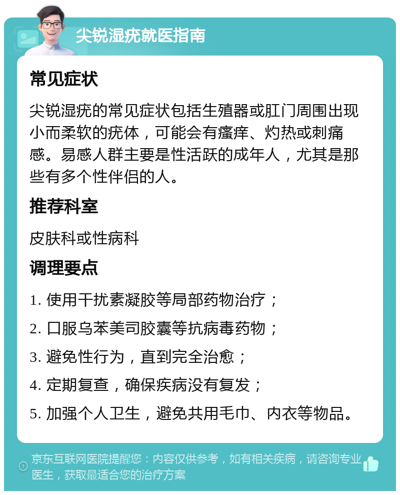 尖锐湿疣就医指南 常见症状 尖锐湿疣的常见症状包括生殖器或肛门周围出现小而柔软的疣体，可能会有瘙痒、灼热或刺痛感。易感人群主要是性活跃的成年人，尤其是那些有多个性伴侣的人。 推荐科室 皮肤科或性病科 调理要点 1. 使用干扰素凝胶等局部药物治疗； 2. 口服乌苯美司胶囊等抗病毒药物； 3. 避免性行为，直到完全治愈； 4. 定期复查，确保疾病没有复发； 5. 加强个人卫生，避免共用毛巾、内衣等物品。